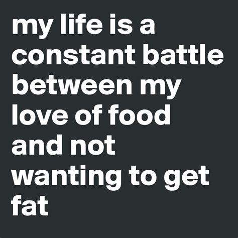 My life is just a constant battle between my love for food and my fear of getting fat.